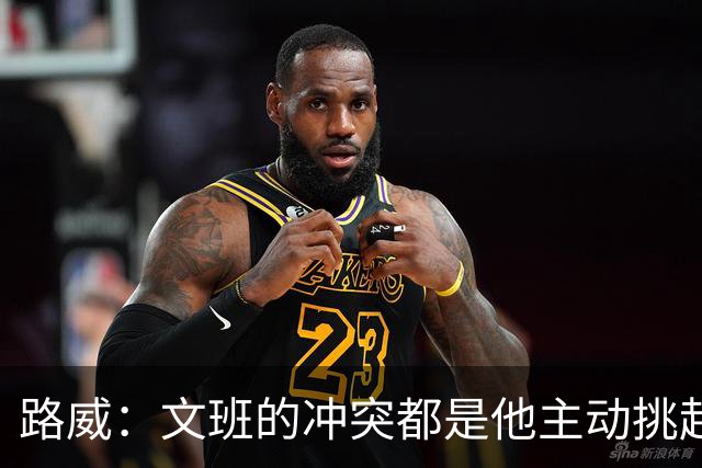 路威：文班的冲突都是他主动挑起的 不仅自己亲自下场还指使队友
